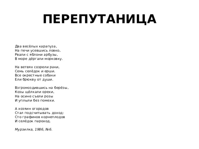 ПЕРЕПУТАНИЦА   Два весёлых карапуза,  На печи усевшись ловко,  Рвали с яблони арбузы,  В море дёргали морковку.   На ветвях созрели раки,  Семь селёдок и ерши.  Все окрестные собаки  Ели брюкву от души.   Взгромоздившись на берёзы,  Козы щёлкали орехи,  На осине съели розы  И уплыли без помехи.   А хозяин огородов  Стал подсчитывать доход:  Сто графинов корнеплодов  И селёдок пароход.   Мурзилка, 1986, №6.  