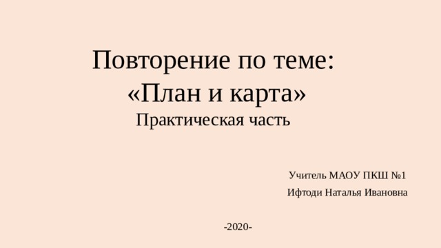 Повторение по теме:  «План и карта»  Практическая часть  Учитель МАОУ ПКШ №1  Ифтоди Наталья Ивановна -2020- 