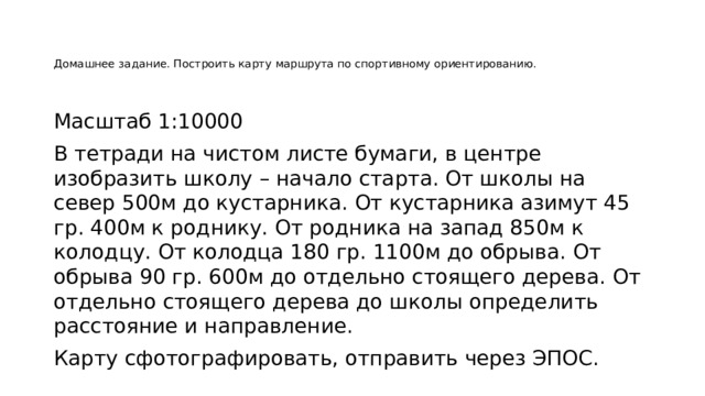 Домашнее задание. Построить карту маршрута по спортивному ориентированию.    Масштаб 1:10000 В тетради на чистом листе бумаги, в центре изобразить школу – начало старта. От школы на север 500м до кустарника. От кустарника азимут 45 гр. 400м к роднику. От родника на запад 850м к колодцу. От колодца 180 гр. 1100м до обрыва. От обрыва 90 гр. 600м до отдельно стоящего дерева. От отдельно стоящего дерева до школы определить расстояние и направление. Карту сфотографировать, отправить через ЭПОС. 