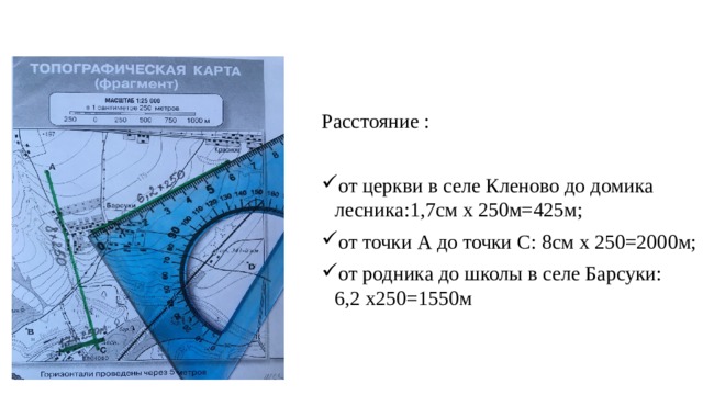 Расстояние : от церкви в селе Кленово до домика лесника:1,7см х 250м=425м; от точки А до точки С: 8см х 250=2000м; от родника до школы в селе Барсуки: 6,2 х250=1550м 