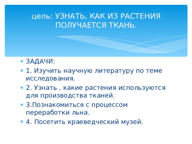 цель : УЗНАТЬ, КАК ИЗ РАСТЕНИЯ ПОЛУЧАЕТСЯ ТКАНЬ. ЗАДАЧИ : 1. Изучить научную литературу по теме исследования. 2. Узнать , какие растения используются для производства тканей. 3.Познакомиться с процессом переработки льна. 4. Посетить краеведческий музей. 