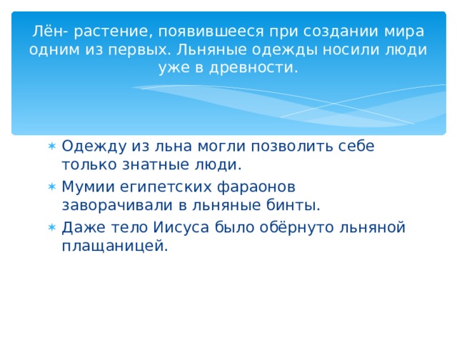 Лён- растение, появившееся при создании мира одним из первых. Льняные одежды носили люди уже в древности. Одежду из льна могли позволить себе только знатные люди. Мумии египетских фараонов заворачивали в льняные бинты. Даже тело Иисуса было обёрнуто льняной плащаницей. 