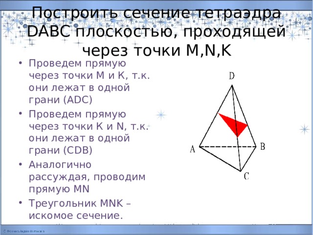 Построить сечение тетраэдра DABC плоскостью, проходящей через точки M,N,K Проведем прямую через точки М и К, т.к. они лежат в одной грани (АDC) Проведем прямую через точки К и N, т.к. они лежат в одной грани (СDB) Аналогично рассуждая, проводим прямую MN Треугольник MNK –искомое сечение. 