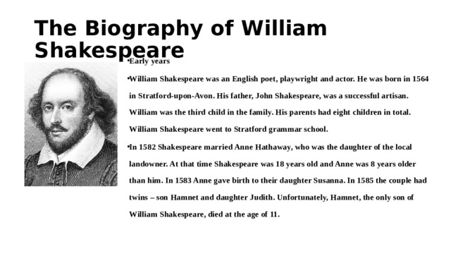 The Biography of William Shakespeare Early years William Shakespeare was an English poet, playwright and actor. He was born in 1564 in Stratford-upon-Avon. His father, John Shakespeare, was a successful artisan. William was the third child in the family. His parents had eight children in total. William Shakespeare went to Stratford grammar school. In 1582 Shakespeare married Anne Hathaway, who was the daughter of the local landowner. At that time Shakespeare was 18 years old and Anne was 8 years older than him. In 1583 Anne gave birth to their daughter Susanna. In 1585 the couple had twins – son Hamnet and daughter Judith. Unfortunately, Hamnet, the only son of William Shakespeare, died at the age of 11. 