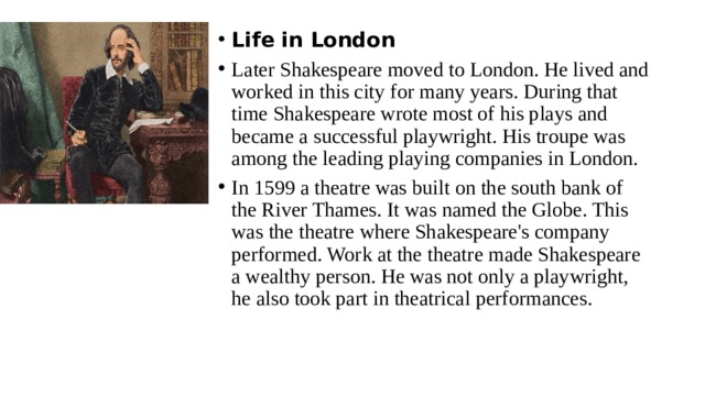 Life in London Later Shakespeare moved to London. He lived and worked in this city for many years. During that time Shakespeare wrote most of his plays and became a successful playwright. His troupe was among the leading playing companies in London. In 1599 a theatre was built on the south bank of the River Thames. It was named the Globe. This was the theatre where Shakespeare's company performed. Work at the theatre made Shakespeare a wealthy person. He was not only a playwright, he also took part in theatrical performances. 