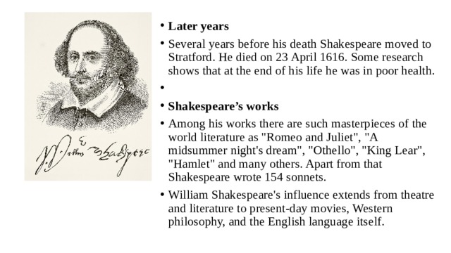 Later years Several years before his death Shakespeare moved to Stratford. He died on 23 April 1616. Some research shows that at the end of his life he was in poor health.   Shakespeare’s works Among his works there are such masterpieces of the world literature as 