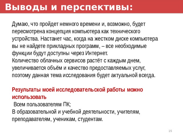 Выводы и перспективы: Думаю, что пройдет немного времени и, возможно, будет пересмотрена концепция компьютера как технического устройства. Настанет час, когда на жестком диске компьютера вы не найдете прикладных программ, – все необходимые функции будут доступны через Интернет. Количество облачных сервисов растёт с каждым днем, увеличивается объём и качество предоставляемых услуг, поэтому данная тема исследования будет актуальной всегда.  Результаты моей исследовательской работы можно использовать  Всем пользователям ПК; В образовательной и учебной деятельности, учителям, преподавателям, ученикам, студентам. 1 