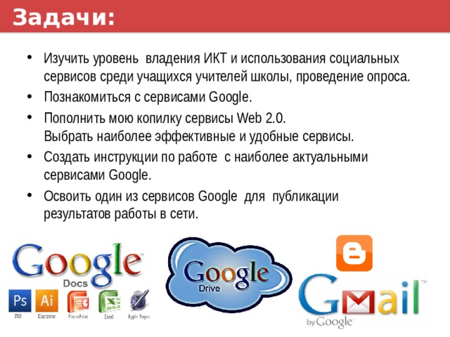 Задачи: Изучить уровень владения ИКТ и использования социальных сервисов среди учащихся учителей школы, проведение опроса. Познакомиться с сервисами Google. Пополнить мою копилку сервисы Web 2.0.  Выбрать наиболее эффективные и удобные сервисы. Создать инструкции по работе с наиболее актуальными сервисами Google. Освоить один из сервисов Google для публикации  результатов работы в сети. 