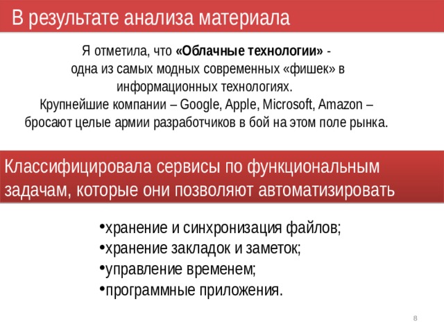 В результате анализа материала Я отметила, что «Облачные технологии» -  одна из самых модных современных «фишек» в информационных технологиях.  Крупнейшие компании – Google, Apple, Microsoft, Amazon – бросают целые армии разработчиков в бой на этом поле рынка. Классифицировала сервисы по функциональным задачам, которые они позволяют автоматизировать хранение и синхронизация файлов; хранение закладок и заметок; управление временем; программные приложения. 1 