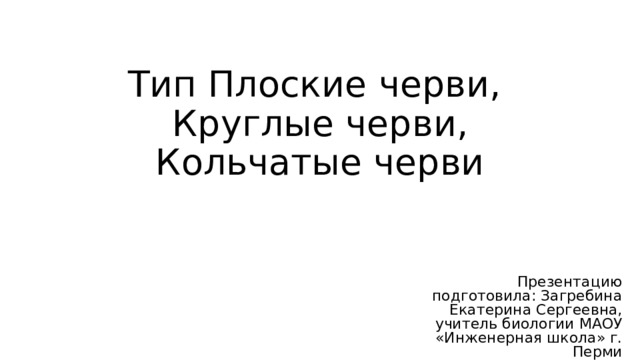 Тип Плоские черви,  Круглые черви, Кольчатые черви Презентацию подготовила: Загребина Екатерина Сергеевна, учитель биологии МАОУ «Инженерная школа» г. Перми 