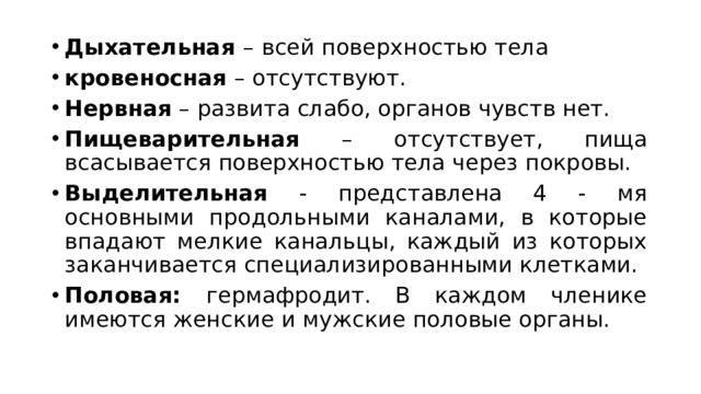 Дыхательная – всей поверхностью тела кровеносная – отсутствуют. Нервная – развита слабо, органов чувств нет. Пищеварительная – отсутствует, пища всасывается поверхностью тела через покровы. Выделительная - представлена 4 - мя основными продольными каналами, в которые впадают мелкие канальцы, каждый из которых заканчивается специализированными клетками.  Половая: гермафродит. В каждом членике имеются женские и мужские половые органы.  