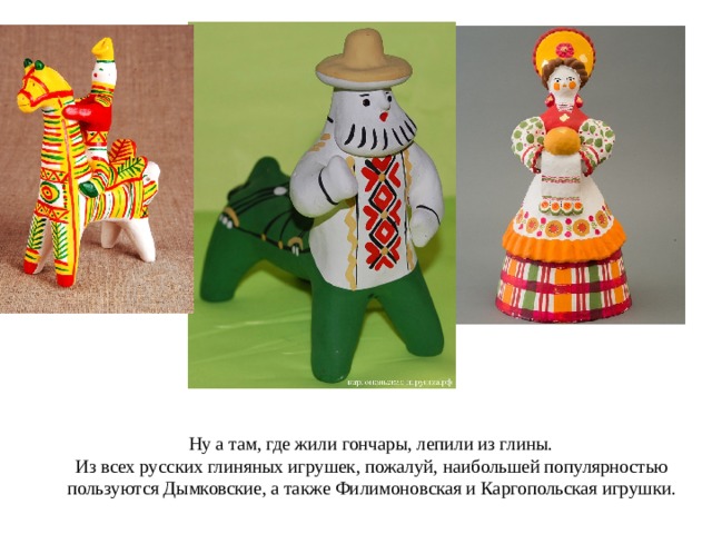  Ну а там, где жили гончары, лепили из глины.  Из всех русских глиняных игрушек, пожалуй, наибольшей популярностью пользуются Дымковские, а также Филимоновская и Каргопольская игрушки.   