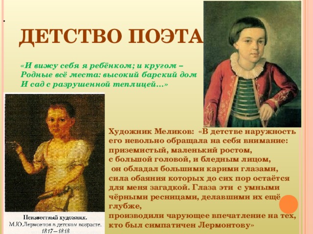 ДЕТСТВО ПОЭТА . «И вижу себя я ребёнком; и кругом – Родные всё места: высокий барский дом И сад с разрушенной теплицей…» Художник Меликов: «В детстве наружность его невольно обращала на себя внимание: приземистый, маленький ростом, с большой головой, и бледным лицом,  он обладал большими карими глазами, сила обаяния которых до сих пор остаётся для меня загадкой. Глаза эти с умными чёрными ресницами, делавшими их ещё глубже, производили чарующее впечатление на тех, кто был симпатичен Лермонтову»  