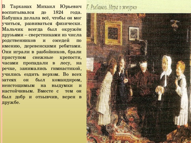 В Тарханах Михаил Юрьевич воспитывался до 1824 года. Бабушка делала всё, чтобы он мог учиться, развиваться физически. Мальчик всегда был окружён друзьями – сверстниками из числа родственников и соседей по имению, деревенскими ребятами. Они играли в разбойников, брали приступом снежные крепости, часами пропадали в лесу, на речке, занимались гимнастикой, учились ездить верхом. Во всех затеях он был командиром, неистощимым на выдумки и настойчивым. Вместе с тем он был добр и отзывчив, верен в дружбе. 