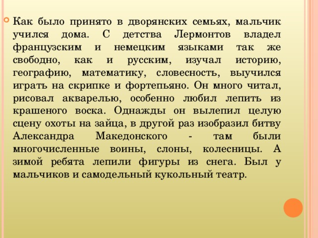 Как было принято в дворянских семьях, мальчик учился дома. С детства Лермонтов владел французским и немецким языками так же свободно, как и русским, изучал историю, географию, математику, словесность, выучился играть на скрипке и фортепьяно. Он много читал, рисовал акварелью, особенно любил лепить из крашеного воска. Однажды он вылепил целую сцену охоты на зайца, в другой раз изобразил битву Александра Македонского - там были многочисленные воины, слоны, колесницы. А зимой ребята лепили фигуры из снега. Был у мальчиков и самодельный кукольный театр.   