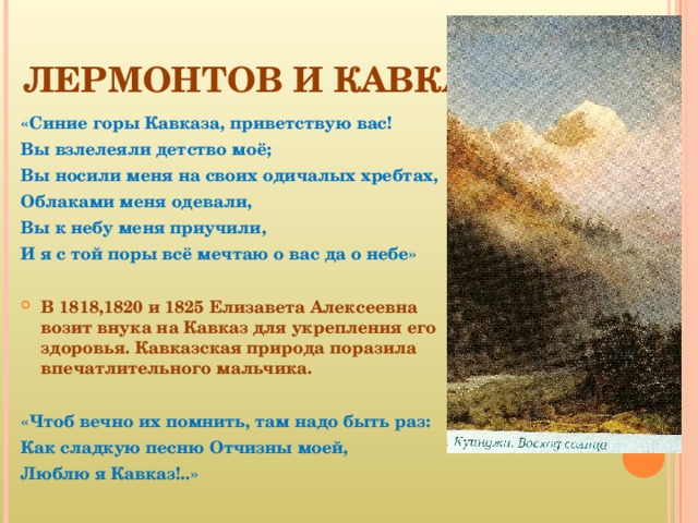 ЛЕРМОНТОВ И КАВКАЗ «Синие горы Кавказа, приветствую вас! Вы взлелеяли детство моё; Вы носили меня на своих одичалых хребтах, Облаками меня одевали, Вы к небу меня приучили, И я с той поры всё мечтаю о вас да о небе»  В 1818,1820 и 1825 Елизавета Алексеевна возит внука на Кавказ для укрепления его здоровья. Кавказская природа поразила впечатлительного мальчика.  «Чтоб вечно их помнить, там надо быть раз: Как сладкую песню Отчизны моей, Люблю я Кавказ!..» 