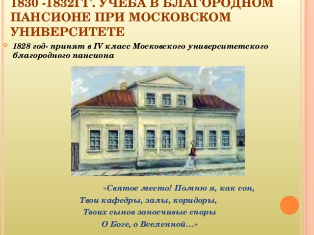 1830 -1832ГГ. УЧЕБА В БЛАГОРОДНОМ ПАНСИОНЕ ПРИ МОСКОВСКОМ УНИВЕРСИТЕТЕ   1828 год- принят в IV класс Московского университетского благородного пансиона  « Святое место! Помню я, как сон, Твои кафедры, залы, коридоры, Твоих сынов заносчивые споры О Боге, о Вселенной…»  