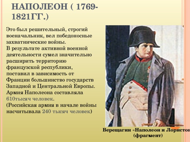 НАПОЛЕОН ( 1769-1821ГГ.) Это был решительный, строгий военачальник, вел победоносные захватнические войны.  В результате активной военной деятельности сумел значительно расширить территорию французской республики, поставил в зависимость от Франции большинство государств Западной и Центральной Европы. Армия Наполеона составляла 610тысяч человек . (Российская армия в начале войны насчитывала 240 тысяч человек ) Верещагин «Наполеон и Лористон»  (фрагмент)  