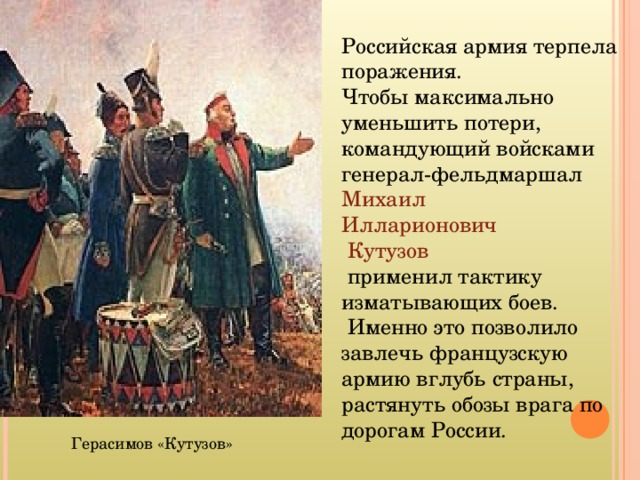 Российская армия терпела поражения.  Чтобы максимально уменьшить потери, командующий войсками генерал-фельдмаршал Михаил  Илларионович  Кутузов  применил тактику изматывающих боев.  Именно это позволило завлечь французскую армию вглубь страны, растянуть обозы врага по дорогам России. Герасимов «Кутузов» 