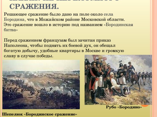 НАКАНУНЕ ПЕРЕЛОМНОГО СРАЖЕНИЯ. Решающее сражение было дано на поле около села Бородина, что в Можайском районе Московской области.  Это сражение вошло в историю под названием «Бородинская битва» Перед сражением французам был зачитан приказ Наполеона, чтобы поднять их боевой дух, он обещал богатую добычу, удобные квартиры в Москве и громкую славу в случае победы. Рубо «Бородино» Шепелюк «Бородинское сражение» 