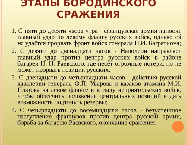 ЭТАПЫ БОРОДИНСКОГО СРАЖЕНИЯ 1.  С пяти до десяти часов утра - французская армия наносит главный удар по левому флангу русских войск, однако ей не удаётся прорвать фронт войск генерала П.И. Багратиона; 2. С девяти до двенадцати часов - Наполеон направляет главный удар против центра русских войск в районе батареи Н. Н. Раевского, где несёт огромные потери, но не может прорвать позиции русских; 3. С двенадцати до четырнадцати часов - действия русской кавалерии генерала Ф.П. Уварова и казаков атамана М.И. Платова на левом фланге и в тылу неприятельских войск, чтобы облегчить положение центральных позиций и дать возможность подтянуть резервы; 4. С четырнадцати до восемнадцати часов - безуспешное наступление французов против центра русской армии, борьба за батарею Раевского, окончание сражения. 