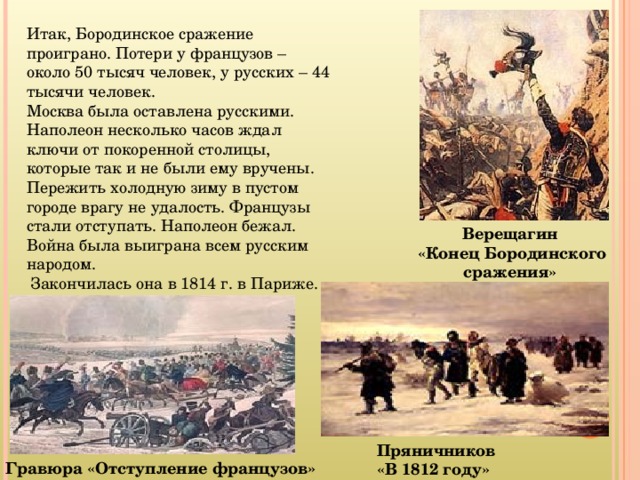 Итак, Бородинское сражение проиграно. Потери у французов – около 50 тысяч человек, у русских – 44 тысячи человек. Москва была оставлена русскими. Наполеон несколько часов ждал ключи от покоренной столицы, которые так и не были ему вручены. Пережить холодную зиму в пустом городе врагу не удалость. Французы стали отступать. Наполеон бежал. Война была выиграна всем русским народом.  Закончилась она в 1814 г. в Париже. Верещагин  «Конец Бородинского сражения» Пряничников  «В 1812 году» Гравюра «Отступление французов»  