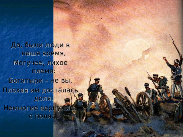 Да, были люди в наше время, Могучее, лихое племя: Богатыри – не вы. Плохая им досталась доля: Немногие вернулись с поля… 