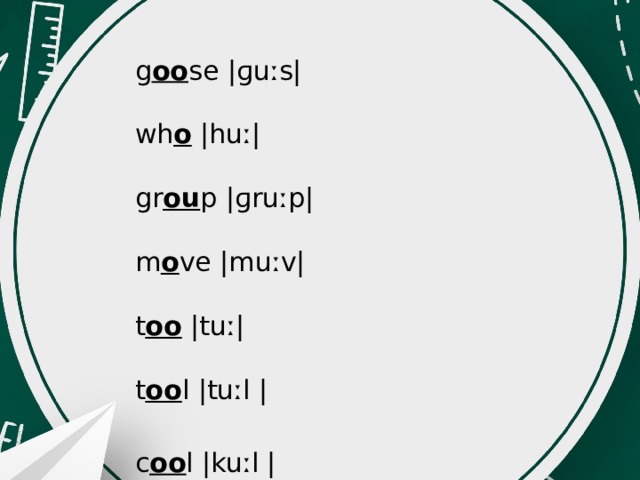 g oo se |ɡuːs|   wh o |huː|   gr ou p |ɡruːp|   m o ve |muːv|   t oo |tuː|   t oo l |tuːl |   c oo l |kuːl |  r u le |ruːl |   sch oo l |skuːl |   f oo l |fuːl |   s oo n |suːn|   d o |duː|   t wo |tuː|   bl ue |bluː| 