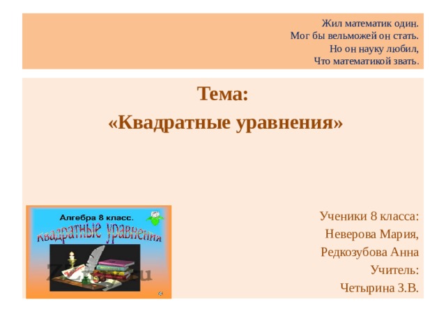 Жил математик один.  Мог бы вельможей он стать.  Но он науку любил,  Что математикой звать . Тема:  «Квадратные уравнения»     Ученики 8 класса: Неверова Мария, Редкозубова Анна Учитель:  Четырина З.В.