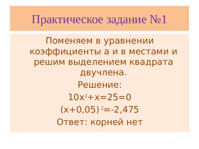 Практическое задание №1 Поменяем в уравнении коэффициенты а и в местами и решим выделением квадрата двучлена. Решение: 10х 2 +х=25=0 (х+0,05) 2 =-2,475 Ответ: корней нет