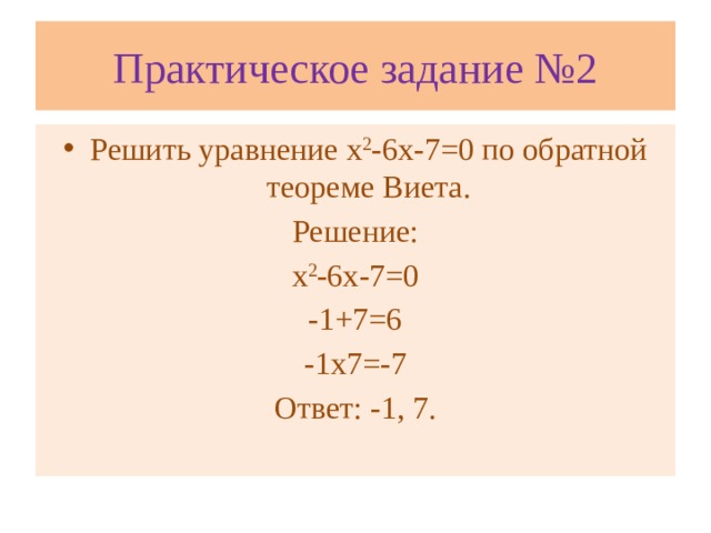 Практическое задание №2 Решить уравнение х 2 -6х-7=0 по обратной теореме Виета. Решение: х 2 -6х-7=0 -1+7=6 -1х7=-7 Ответ: -1, 7.