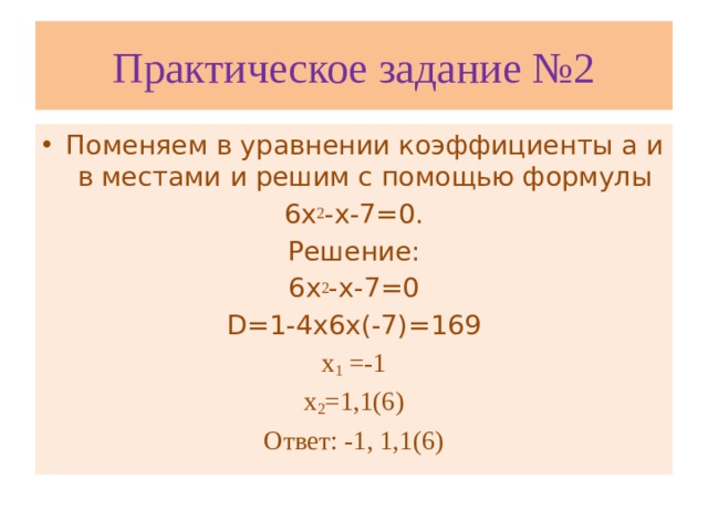 Практическое задание №2 Поменяем в уравнении коэффициенты а и в местами и решим с помощью формулы 6х 2 -х-7=0. Решение: 6х 2 -х-7=0 D=1-4х6х(-7)=169 х 1 =-1 х 2 =1,1(6) Ответ: -1, 1,1(6)