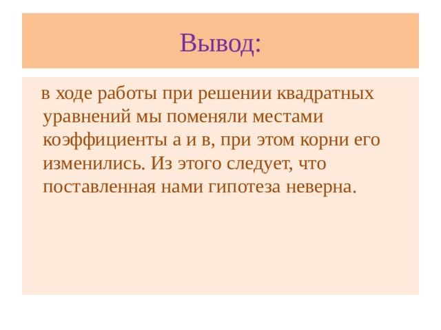 Вывод:  в ходе работы при решении квадратных уравнений мы поменяли местами коэффициенты а и в, при этом корни его изменились. Из этого следует, что поставленная нами гипотеза неверна.