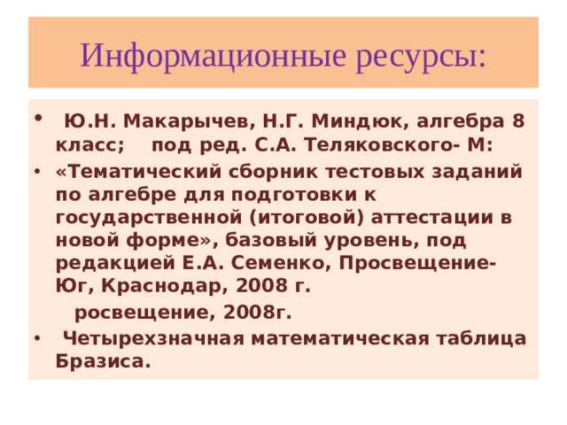 Информационные ресурсы:  Ю.Н. Макарычев, Н.Г. Миндюк, алгебра 8 класс; под ред. С.А. Теляковского- М: «Тематический сборник тестовых заданий по алгебре для подготовки к государственной (итоговой) аттестации в новой форме», базовый уровень, под редакцией Е.А. Семенко, Просвещение-Юг, Краснодар, 2008 г.  росвещение, 2008г.