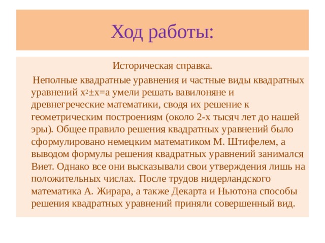 Ход работы: Историческая справка.  Неполные квадратные уравнения и частные виды квадратных уравнений х 2 ±х=а умели решать вавилоняне и древнегреческие математики, сводя их решение к геометрическим построениям (около 2-х тысяч лет до нашей эры). Общее правило решения квадратных уравнений было сформулировано немецким математиком М. Штифелем, а выводом формулы решения квадратных уравнений занимался Виет. Однако все они высказывали свои утверждения лишь на положительных числах. После трудов нидерландского математика А. Жирара, а также Декарта и Ньютона способы решения квадратных уравнений приняли совершенный вид.