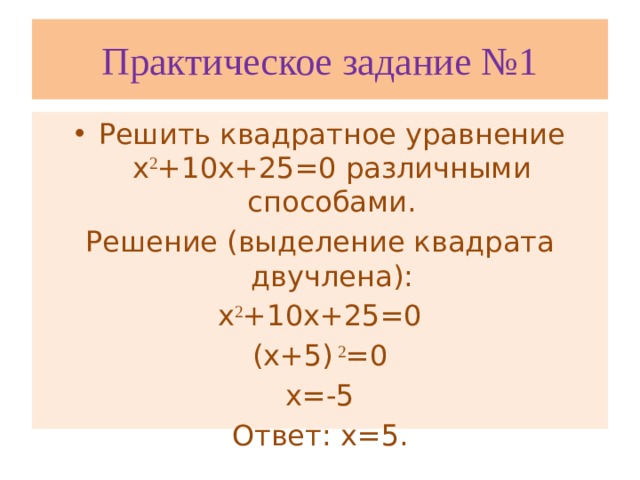 Практическое задание №1 Решить квадратное уравнение х 2 +10х+25=0 различными способами. Решение (выделение квадрата двучлена): х 2 +10х+25=0 (х+5) 2 =0 х=-5 Ответ: х=5.