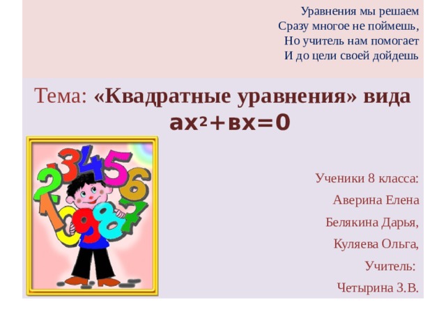 Уравнения мы решаем  Сразу многое не поймешь,  Но учитель нам помогает  И до цели своей дойдешь   Тема: «Квадратные уравнения» вида ах 2 +вх=0 Ученики 8 класса: Аверина Елена Белякина Дарья, Куляева Ольга, Учитель: Четырина З.В.