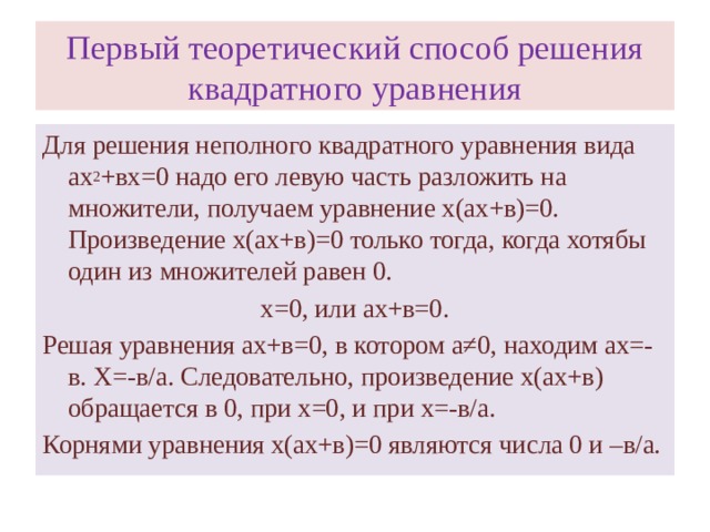 Первый теоретический способ решения квадратного уравнения Для решения неполного квадратного уравнения вида ах 2 +вх=0 надо его левую часть разложить на множители, получаем уравнение х(ах+в)=0. Произведение х(ах+в)=0 только тогда, когда хотябы один из множителей равен 0. х=0, или ах+в=0. Решая уравнения ах+в=0, в котором а≠0, находим ах=-в. Х=-в/а. Следовательно, произведение х(ах+в) обращается в 0, при х=0, и при х=-в/а. Корнями уравнения х(ах+в)=0 являются числа 0 и –в/а.