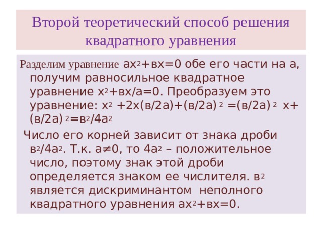 Второй теоретический способ решения квадратного уравнения Разделим уравнение ах 2 +вх=0 обе его части на а, получим равносильное квадратное уравнение х 2 +вх/а=0. Преобразуем это уравнение: х 2 +2х(в/2а)+(в/2а) 2 =(в/2а) 2 х+(в/2а) 2 =в 2 /4а 2  Число его корней зависит от знака дроби в 2 /4а 2 . Т.к. а≠0, то 4а 2 – положительное число, поэтому знак этой дроби определяется знаком ее числителя. в 2 является дискриминантом неполного квадратного уравнения ах 2 +вх=0.