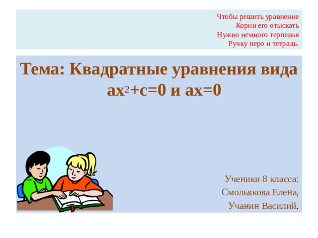 Чтобы решить уравнение  Корни его отыскать  Нужно немного терпенья  Ручку перо и тетрадь. Тема: Квадратные уравнения вида ах 2 +с=0 и ах=0 Ученики 8 класса: Смольякова Елена, Учанин Василий .