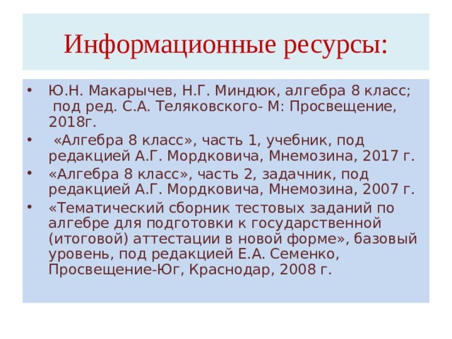 Информационные ресурсы: Ю.Н. Макарычев, Н.Г. Миндюк, алгебра 8 класс; под ред. С.А. Теляковского- М: Просвещение, 2018г.  «Алгебра 8 класс», часть 1, учебник, под редакцией А.Г. Мордковича, Мнемозина, 2017 г. «Алгебра 8 класс», часть 2, задачник, под редакцией А.Г. Мордковича, Мнемозина, 2007 г. «Тематический сборник тестовых заданий по алгебре для подготовки к государственной (итоговой) аттестации в новой форме», базовый уровень, под редакцией Е.А. Семенко, Просвещение-Юг, Краснодар, 2008 г.