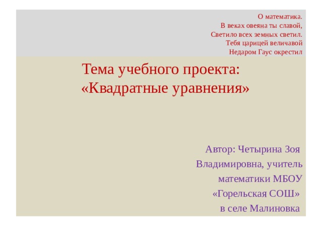 О математика.  В веках овеяна ты славой,  Светило всех земных светил.  Тебя царицей величавой  Недаром Гаус окрестил Тема учебного проекта:  «Квадратные уравнения» Автор: Четырина Зоя Владимировна, учитель математики МБОУ  «Горельская СОШ» в селе Малиновка