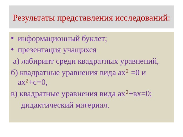 Результаты представления исследований: информационный буклет; презентация учащихся  а) лабиринт среди квадратных уравнений, б) квадратные уравнения вида ах 2 =0 и ах 2 +с=0, в) квадратные уравнения вида ах 2 +вх=0;  дидактический материал.