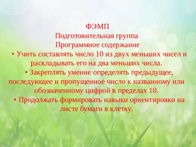  ФЭМП  Подготовительная группа  Программное содержание • Учить составлять число 10 из двух меньших чисел и раскладывать его на два меньших числа. • Закреплять умение определять предыдущее, последующее и пропущенное число к названному или обозначенному цифрой в пределах 10. • Продолжать формировать навыки ориентировки на листе бумаги в клетку. 