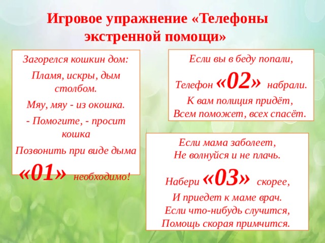 Игровое упражнение «Телефоны экстренной помощи» Если вы в беду попали, Телефон « 02 » набрали. К вам полиция придёт, Всем поможет, всех спасёт. Загорелся кошкин дом: Пламя, искры, дым столбом. Мяу, мяу - из окошка. - Помогите, - просит кошка Позвонить при виде дыма «01» необходимо! Если мама заболеет, Не волнуйся и не плачь. Набери «03» скорее, И приедет к маме врач. Если что-нибудь случится, Помощь скорая примчится. 