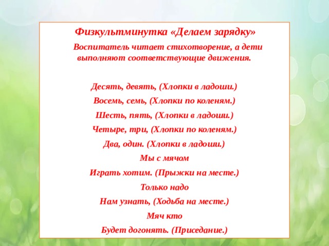  Физкультминутка «Делаем зарядку»  Воспитатель читает стихотворение, а дети выполняют соответствующие движения.  Десять, девять, (Хлопки в ладоши.) Восемь, семь, (Хлопки по коленям.) Шесть, пять, (Хлопки в ладоши.) Четыре, три, (Хлопки по коленям.) Два, один. (Хлопки в ладоши.) Мы с мячом Играть хотим. (Прыжки на месте.) Только надо Нам узнать, (Ходьба на месте.) Мяч кто Будет догонять. (Приседание.) 