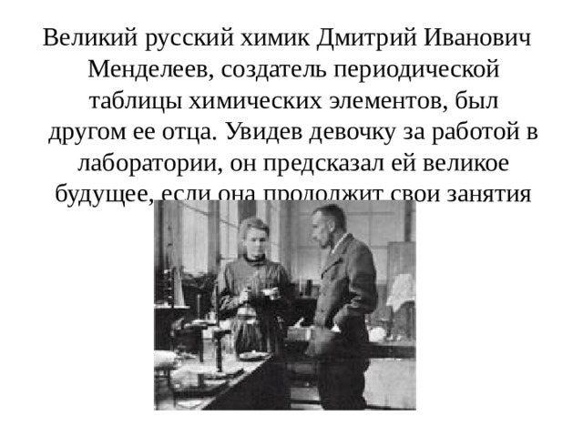  Великий русский химик Дмитрий Иванович Менделеев, создатель периодической таблицы химических элементов, был другом ее отца. Увидев девочку за работой в лаборатории, он предсказал ей великое будущее, если она продолжит свои занятия химией.  