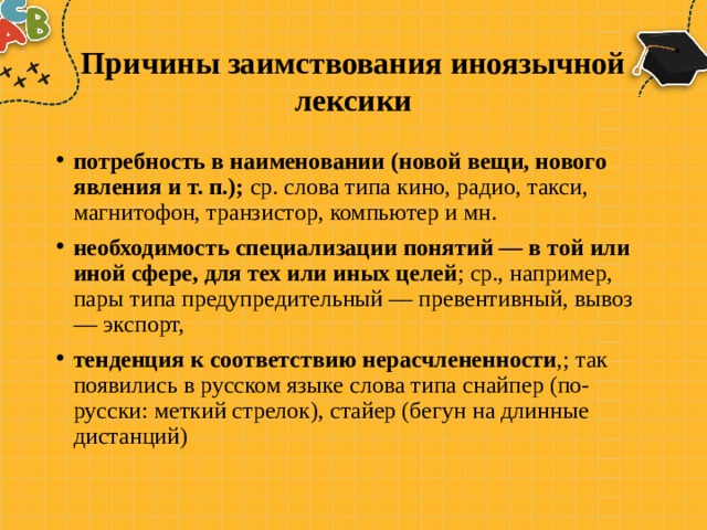 Причины заимствования иноязычной лексики потребность в наименовании (новой вещи, нового явления и т. п.); ср. слова типа кино, радио, такси, магнитофон, транзистор, компью­тер и мн. необходимость специализации понятий — в той или иной сфе­ре, для тех или иных целей ; ср., например, пары типа предупреди­тельный — превентивный, вывоз — экспорт, тенденция к соответствию нерасчлененности ,; так появились в русском языке слова типа снайпер (по-русски: меткий стрелок), стайер (бегун на длин­ные дистанций) 