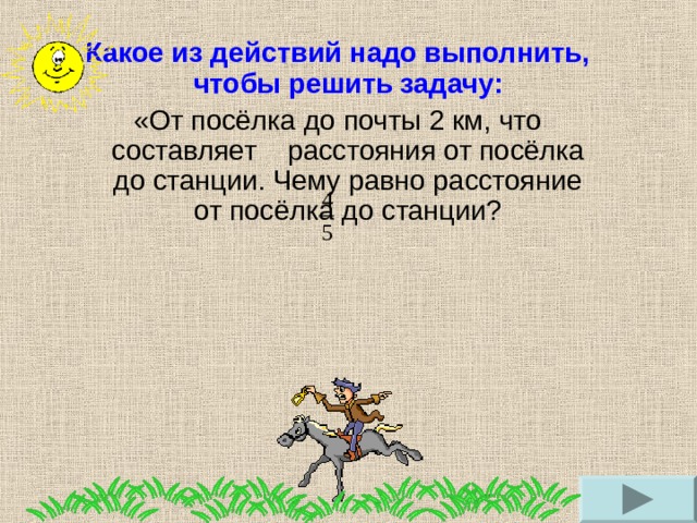 Какое из действий надо выполнить, чтобы решить задачу: «От посёлка до почты 2 км, что составляет расстояния от посёлка до станции. Чему равно расстояние от посёлка до станции? 