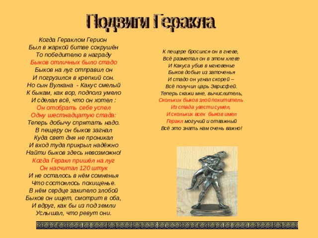 Когда Гераклом Герион Был в жаркой битве сокрушён То победителю в награду Быков отличных было стадо Быков на луг отправил он И погрузился в крепкий сон. Но сын Вулкана - Какус смелый К быкам, как вор, подполз умело И сделал всё, что он хотел : Он отобрать себе успел Одну шестнадцатую стада: Теперь добычу спрятать надо. В пещеру он быков загнал Куда свет дня не проникал И вход туда прикрыл надёжно Найти быков здесь невозможно! Когда Геракл пришёл на луг Он насчитал 120 штук И не осталось в нём сомненья Что состоялось похищенье. В нём сердце закипело злобой Быков он ищет, смотрит в оба, И вдруг, как бы из под земли Услышал, что ревут они. К пещере бросился он в гневе, Всё разметал он в этом хлеве И Какуса убив в мгновенье Быков добыл из заточенья И стадо он угнал скорей – Всё получил царь Эврисфей. Теперь скажи мне, вычислитель, Скольких быков злой похититель Из стада увести сумел, И скольких всех быков имел Геракл могучий и отважный Всё это знать нам очень важно!    